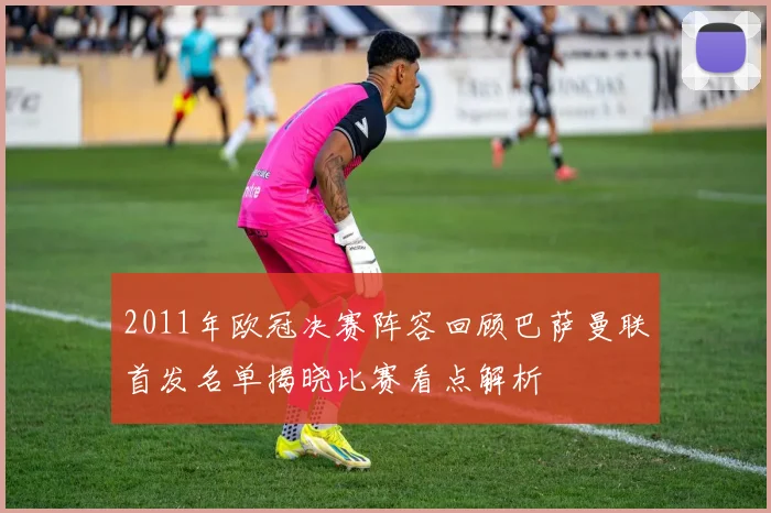 2011年欧冠决赛阵容回顾巴萨曼联首发名单揭晓比赛看点解析